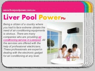WINTERTemplate
Liver Pool PowerPtv
www.liverpoolpower.com.au
Being a citizen of a country where
you had to face extreme climate the
need of air conditioning equipments
is obvious. There are many
companies who are providing aircompanies who are providing air
conditioning service in Liverpool. All
the services are offered with the
help of professional electricians.
These professionals are expert in
dealing with the electronic gadget
for air conditioning at any level.
 