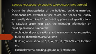 GENERAL PROCEDURE FOR COOLING LOAD CALCULATIONS (ASHRAE)
1. Obtain the characteristics of the building, building materials,
component size, external surface colors, and shapes are usually
are usually determined from building plans and specifications.
To calculate space heat gain, the following information on
building envelope is required:
• Architectural plans, sections and elevations – for estimating
building dimensions/area/volume
• Building orientation (N, S, E, W, NE, SE, SW, NW, etc), location
etc
• External/Internal shading, ground reflectance etc.
 
