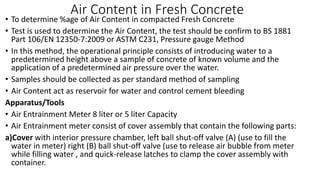 Air Content in Fresh Concrete
• To determine %age of Air Content in compacted Fresh Concrete
• Test is used to determine the Air Content, the test should be confirm to BS 1881
Part 106/EN 12350-7:2009 or ASTM C231, Pressure gauge Method
• In this method, the operational principle consists of introducing water to a
predetermined height above a sample of concrete of known volume and the
application of a predetermined air pressure over the water.
• Samples should be collected as per standard method of sampling
• Air Content act as reservoir for water and control cement bleeding
Apparatus/Tools
• Air Entrainment Meter 8 liter or 5 liter Capacity
• Air Entrainment meter consist of cover assembly that contain the following parts:
a)Cover with interior pressure chamber, left ball shut-off valve (A) (use to fill the
water in meter) right (B) ball shut-off valve (use to release air bubble from meter
while filling water , and quick-release latches to clamp the cover assembly with
container.
 