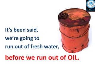 It’s been said,
we’re going to
run out of fresh water,
before we run out of OIL.
 