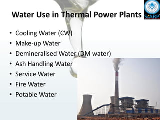 Water Use in Thermal Power Plants
• Cooling Water (CW)
• Make-up Water
• Demineralised Water (DM water)
• Ash Handling Water
• Service Water
• Fire Water
• Potable Water
 