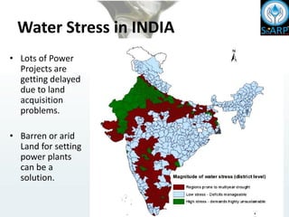 Water Stress in INDIA
• Lots of Power
Projects are
getting delayed
due to land
acquisition
problems.
• Barren or arid
Land for setting
power plants
can be a
solution.
 