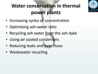 Water conservation in thermal
power plants
• Increasing cycles of concentration
• Optimising ash-water ratio
• Recycling ash water from the ash dyke
• Using air cooled condensers
• Reducing leaks and over flows
• Wastewater recycling
 