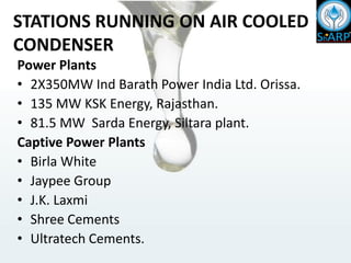 STATIONS RUNNING ON AIR COOLED
CONDENSER
Power Plants
• 2X350MW Ind Barath Power India Ltd. Orissa.
• 135 MW KSK Energy, Rajasthan.
• 81.5 MW Sarda Energy, Siltara plant.
Captive Power Plants
• Birla White
• Jaypee Group
• J.K. Laxmi
• Shree Cements
• Ultratech Cements.
 