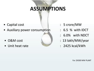 ASSUMPTIONS
• Capital cost : 5 crore/MW
• Auxiliary power consumption : 6.5 % with IDCT
: 6.0% with NDCT
• O&M cost : 13 lakh/MW/year
• Unit heat rate : 2425 kcal/kWh
For 2X500 MW PLANT
 