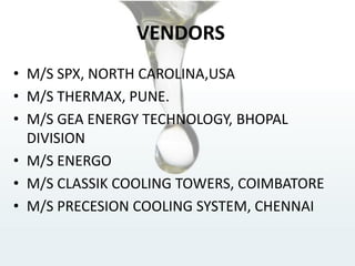 VENDORS
• M/S SPX, NORTH CAROLINA,USA
• M/S THERMAX, PUNE.
• M/S GEA ENERGY TECHNOLOGY, BHOPAL
DIVISION
• M/S ENERGO
• M/S CLASSIK COOLING TOWERS, COIMBATORE
• M/S PRECESION COOLING SYSTEM, CHENNAI
 
