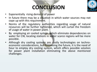 CONCLUSION
• Exponentially rising demand of power
• In future there may be a situation in which water sources may not
cope up with this requirement.
• Norms of the regulatory authorities regarding usage of natural
resources will be further tightened, which will curtail the freedom
of usage of water in power plant.
• By employing air cooled system, which eliminate dependencies on
water for CW, locating stations in water scarce regions will be more
possible.
• Although dry cooling systems are costly technologies on techno-
economic considerations, but foreseeing the future, it is the need of
hour to employ dry cooling system, which offers possible solution
for power plant installation eliminating the above mentioned
challenges.
 