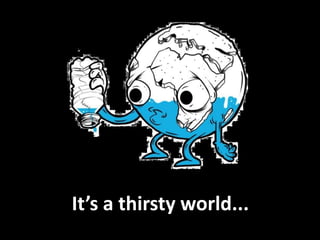 It’s a thirsty world...
 