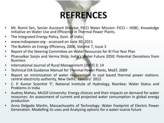 REFRENCES
• Mr. Romit Sen, Senior Assistant Director, FICCI Water Mission: FICCI – HSBC, Knowledge
Initiative on Water Use and Efficiency in Thermal Power Plants.
• The Integrated Energy Policy, Govt. of India
• www.indiapower.org - accessed on June 30, 2011
• The Bulletin on Energy Efficiency, 2006, Volume 7, Issue 3
• Report of the Steering Committee on Water Resources for XI Five Year Plan
• Phansalkar Sanjiv and Verma Shilp; India's Water Future 2050: Potential Deviations from
Business
• International Journal of Rural Management (2007) 3: 14
• Technical EIA Guidance Manual for Thermal Power Plants, MoEF, 2009
• Report on minimization of water requirement in coal based thermal power stations:
central electricity authority, New Delhi, January’ 2012
• C. P. Kumar Scientist ’F’, National Institute of Hydrology, Roorkee: Water Status and
Problems in India
• Audrey Maheu, McGill University: Energy choices and their impacts on demand for water
resources: An assessment of current and projected water consumption In global energy
production
• Anna Delgado Martin, Massachusetts of Technology: Water Footprint of Electric Power
Generation: Modelling its uses and Analyzing options for a water-scarce future
 