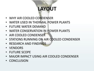 LAYOUT
• WHY AIR COOLED CONDENSER
• WATER USED IN THERMAL POWER PLANTS
• FUTURE WATER DEMAND
• WATER CONSERVATION IN POWER PLANTS
• AIR COOLED CONDENSER
• STATIONS RUNNING ON AIR COOLED CONDENSER
• RESEARCH AND FINDINGS
• VENDORS
• FUTURE SCOPE
• MAJOR IMPACT USING AIR COOLED CONDENSER
• CONCLUSION
 
