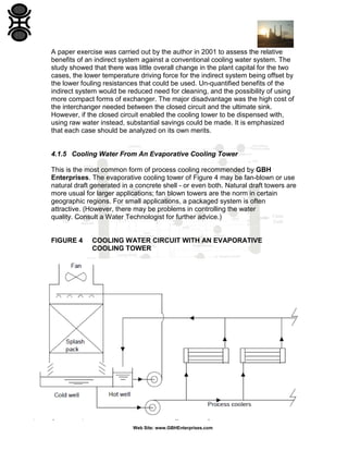 A paper exercise was carried out by the author in 2001 to assess the relative
benefits of an indirect system against a conventional cooling water system. The
study showed that there was little overall change in the plant capital for the two
cases, the lower temperature driving force for the indirect system being offset by
the lower fouling resistances that could be used. Un-quantified benefits of the
indirect system would be reduced need for cleaning, and the possibility of using
more compact forms of exchanger. The major disadvantage was the high cost of
the interchanger needed between the closed circuit and the ultimate sink.
However, if the closed circuit enabled the cooling tower to be dispensed with,
using raw water instead, substantial savings could be made. It is emphasized
that each case should be analyzed on its own merits.

4.1.5 Cooling Water From An Evaporative Cooling Tower
This is the most common form of process cooling recommended by GBH
Enterprises. The evaporative cooling tower of Figure 4 may be fan-blown or use
natural draft generated in a concrete shell - or even both. Natural draft towers are
more usual for larger applications; fan blown towers are the norm in certain
geographic regions. For small applications, a packaged system is often
attractive. (However, there may be problems in controlling the water
quality. Consult a Water Technologist for further advice.)

FIGURE 4

COOLING WATER CIRCUIT WITH AN EVAPORATIVE
COOLING TOWER

Refinery Process Stream Purification Refinery Process Catalysts Troubleshooting Refinery Process Catalyst Start-Up / Shutdown
Activation Reduction In-situ Ex-situ Sulfiding Specializing in Refinery Process Catalyst Performance Evaluation Heat & Mass
Balance Analysis Catalyst Remaining Life Determination Catalyst Deactivation Assessment Catalyst Performance
Characterization Refining & Gas Processing & Petrochemical Industries Catalysts / Process Technology - Hydrogen Catalysts /
Process Technology – Ammonia Catalyst Process Technology - Methanol Catalysts / process Technology – Petrochemicals
Specializing in the Development & Commercialization of New Technology in the Refining & Petrochemical Industries
Web Site: www.GBHEnterprises.com

 