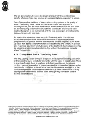 The fan-blown option, because the towers are relatively low and the mass
transfer efficiency high, may produce an unpleasant plume, especially in winter.
One of the principal problems of evaporative cooling systems is the quality of
water. The cooling tower can be an ideal environment for the growth of
microorganisms, and the tower itself acts as an efficient scrubber for dust laden
air. Severe fouling and/or corrosion problems can result if an adequate water
treatment program is not maintained, or if the heat exchangers are not carefully
designed or correctly operated.
An evaporative system requires a supply of make-up water, the minimum
acceptable quality of which depends on the nature of the water treatment
program used. In general, modern non-chromate systems require a purer makeup water than do the earlier chromate based treatments. The system, in general,
also requires a blowdown which, because of the treatment chemicals added, may
be subject to environmental constraints. For further information see consult a
Water Technologist.
4.1.6 Cooling Water From A "Dry Cooling Tower"
The "Dry Cooling Tower" of Figure 5 replaces the evaporative cooling pack of an
ordinary cooling tower by radiator elements, with the water in closed tubes. There
is a saving of water, there is no plume and clean water is used for process
cooling. However, dry cooling is more expensive than evaporative cooling, as the
heat transfer coefficient to the air is low, and the temperature approach is to the
dry-bulb temperature rather than the lower wet-bulb value. No example of a dry
cooling tower is known in a process plant, although they have been used in
thermal power stations.

Refinery Process Stream Purification Refinery Process Catalysts Troubleshooting Refinery Process Catalyst Start-Up / Shutdown
Activation Reduction In-situ Ex-situ Sulfiding Specializing in Refinery Process Catalyst Performance Evaluation Heat & Mass
Balance Analysis Catalyst Remaining Life Determination Catalyst Deactivation Assessment Catalyst Performance
Characterization Refining & Gas Processing & Petrochemical Industries Catalysts / Process Technology - Hydrogen Catalysts /
Process Technology – Ammonia Catalyst Process Technology - Methanol Catalysts / process Technology – Petrochemicals
Specializing in the Development & Commercialization of New Technology in the Refining & Petrochemical Industries
Web Site: www.GBHEnterprises.com

 