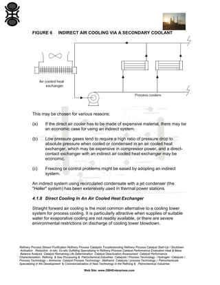FIGURE 6

INDIRECT AIR COOLING VIA A SECONDARY COOLANT

This may be chosen for various reasons:
(a)

If the direct air cooler has to be made of expensive material, there may be
an economic case for using an indirect system.

(b)

Low pressure gases tend to require a high ratio of pressure drop to
absolute pressure when cooled or condensed in an air cooled heat
exchanger, which may be expensive in compressor power, and a directcontact exchanger with an indirect air cooled heat exchanger may be
economic.

(c)

Freezing or control problems might be eased by adopting an indirect
system.

An indirect system using recirculated condensate with a jet condenser (the
"Heller" system) has been extensively used in thermal power stations.
4.1.8 Direct Cooling In An Air Cooled Heat Exchanger
Straight forward air cooling is the most common alternative to a cooling tower
system for process cooling. It is particularly attractive when supplies of suitable
water for evaporative cooling are not readily available, or there are severe
environmental restrictions on discharge of cooling tower blowdown.

Refinery Process Stream Purification Refinery Process Catalysts Troubleshooting Refinery Process Catalyst Start-Up / Shutdown
Activation Reduction In-situ Ex-situ Sulfiding Specializing in Refinery Process Catalyst Performance Evaluation Heat & Mass
Balance Analysis Catalyst Remaining Life Determination Catalyst Deactivation Assessment Catalyst Performance
Characterization Refining & Gas Processing & Petrochemical Industries Catalysts / Process Technology - Hydrogen Catalysts /
Process Technology – Ammonia Catalyst Process Technology - Methanol Catalysts / process Technology – Petrochemicals
Specializing in the Development & Commercialization of New Technology in the Refining & Petrochemical Industries
Web Site: www.GBHEnterprises.com

 