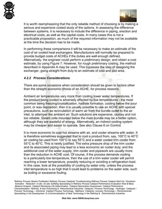 It is worth reemphasizing that the only reliable method of choosing is by making a
serious and expensive costed study of the options. In assessing the difference
between systems, it is necessary to include the difference in piping, erection and
electrical costs, as well as the capital costs. In many cases this is not a
practicable proposition, as much of the required information may not be available
at the time the decision has to be made.
In performing these comparisons it will be necessary to make an estimate of the
cost of air cooled heat exchangers. Manufacturers will normally be prepared to
provide budget costs of ACHEs if the duties are well enough defined.
Alternatively, the engineer could perform a preliminary design, and obtain a cost
estimate, by using Figure 7. However, for rough preliminary costing, the method
described in Appendix A may be used. This bypasses the step of designing the
exchanger, going straight from duty to an estimate of cost and plot area.
4.2.2 Process Considerations
There are some occasions when consideration should be given to factors other
than the straight economic choice of an ACHE, for process reasons.
Ambient air temperatures vary more than cooling tower water temperatures. If
the product being cooled is adversely affected by low temperatures - the most
common being freezing/crystallization, hydrate formation, cooling below the pour
point, or wax deposition, then it is usually possible to use an ACHE with special
precautions, such as recirculation of warm air from the bundle outlet to the air
inlet, to attemper the ambient air. Such solutions are expensive, clumsy and not
too reliable. Steam coils mounted below the main bundle may be a better option,
although they are wasteful of energy. Alternatively, an indirect cooling system
may be cheaper and easier to operate. See also Clause 6 on Control.
It is more economic to cool hot streams with air, and cooler streams with water. It
is therefore sometimes suggested that to cool a product from, say, 100°C to 40°C
air cooling be used from 100°C to say 55°C and a water cooled trim cooler from
55°C to 40°C. This is rarely justified. The extra pressure drop of the trim cooler
and its associated piping may lead to a less economic air cooler duty; and the
additional cost of the water supply, trim cooler and pipework are usually more
than the reduction in ACHE cost. Of course, if the process demands cooling
to a particularly low temperature, then the use of a trim water cooler will permit
reaching a lower temperature, possibly reducing or avoiding a refrigeration load.
In this case, look at the possibility of cooling by water only, unless the process
inlet temperature is so high that it could lead to problems on the water side, such
as boiling or excessive fouling.
Refinery Process Stream Purification Refinery Process Catalysts Troubleshooting Refinery Process Catalyst Start-Up / Shutdown
Activation Reduction In-situ Ex-situ Sulfiding Specializing in Refinery Process Catalyst Performance Evaluation Heat & Mass
Balance Analysis Catalyst Remaining Life Determination Catalyst Deactivation Assessment Catalyst Performance
Characterization Refining & Gas Processing & Petrochemical Industries Catalysts / Process Technology - Hydrogen Catalysts /
Process Technology – Ammonia Catalyst Process Technology - Methanol Catalysts / process Technology – Petrochemicals
Specializing in the Development & Commercialization of New Technology in the Refining & Petrochemical Industries
Web Site: www.GBHEnterprises.com

 