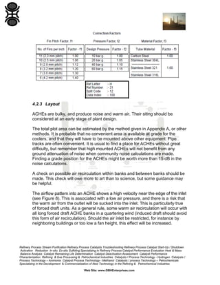 4.2.3 Layout
ACHEs are bulky, and produce noise and warm air. Their siting should be
considered at an early stage of plant design.
The total plot area can be estimated by the method given in Appendix A, or other
methods. It is probable that no convenient area is available at grade for the
coolers, and that they will have to be mounted above other equipment. Pipe
tracks are often convenient. It is usual to find a place for ACHEs without great
difficulty, but remember that high mounted ACHEs will not benefit from any
ground attenuation of noise when community noise calculations are made.
Finding a grade position for the ACHEs might be worth more than 15 dB in the
noise calculations.
A check on possible air recirculation within banks and between banks should be
made. This check will owe more to art than to science, but some guidance may
be helpful.
The airflow pattern into an ACHE shows a high velocity near the edge of the inlet
(see Figure 8). This is associated with a low air pressure, and there is a risk that
the warm air from the outlet will be sucked into the inlet. This is particularly true
of forced draft units. As a general rule, some warm air recirculation will occur with
all long forced draft ACHE banks in a quartering wind (induced draft should avoid
this form of air recirculation). Should the air inlet be restricted, for instance by
neighboring buildings or too low a fan height, this effect will be increased.

Refinery Process Stream Purification Refinery Process Catalysts Troubleshooting Refinery Process Catalyst Start-Up / Shutdown
Activation Reduction In-situ Ex-situ Sulfiding Specializing in Refinery Process Catalyst Performance Evaluation Heat & Mass
Balance Analysis Catalyst Remaining Life Determination Catalyst Deactivation Assessment Catalyst Performance
Characterization Refining & Gas Processing & Petrochemical Industries Catalysts / Process Technology - Hydrogen Catalysts /
Process Technology – Ammonia Catalyst Process Technology - Methanol Catalysts / process Technology – Petrochemicals
Specializing in the Development & Commercialization of New Technology in the Refining & Petrochemical Industries
Web Site: www.GBHEnterprises.com

 