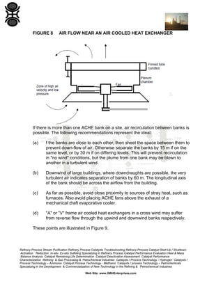 FIGURE 8

AIR FLOW NEAR AN AIR COOLED HEAT EXCHANGER

If there is more than one ACHE bank on a site, air recirculation between banks is
possible. The following recommendations represent the ideal:
(a)

f the banks are close to each other, then sheet the space between them to
prevent down-flow of air. Otherwise separate the banks by 15 m if on the
same level, or by 30 m if on differing levels. This will prevent recirculation
in "no wind" conditions, but the plume from one bank may be blown to
another in a turbulent wind.

(b)

Downwind of large buildings, where downdraughts are possible, the very
turbulent air indicates separation of banks by 60 m. The longitudinal axis
of the bank should be across the airflow from the building.

(c)

As far as possible, avoid close proximity to sources of stray heat, such as
furnaces. Also avoid placing ACHE fans above the exhaust of a
mechanical draft evaporative cooler.

(d)

"A" or "V" frame air cooled heat exchangers in a cross wind may suffer
from reverse flow through the upwind and downwind banks respectively.

These points are illustrated in Figure 9.

Refinery Process Stream Purification Refinery Process Catalysts Troubleshooting Refinery Process Catalyst Start-Up / Shutdown
Activation Reduction In-situ Ex-situ Sulfiding Specializing in Refinery Process Catalyst Performance Evaluation Heat & Mass
Balance Analysis Catalyst Remaining Life Determination Catalyst Deactivation Assessment Catalyst Performance
Characterization Refining & Gas Processing & Petrochemical Industries Catalysts / Process Technology - Hydrogen Catalysts /
Process Technology – Ammonia Catalyst Process Technology - Methanol Catalysts / process Technology – Petrochemicals
Specializing in the Development & Commercialization of New Technology in the Refining & Petrochemical Industries
Web Site: www.GBHEnterprises.com

 