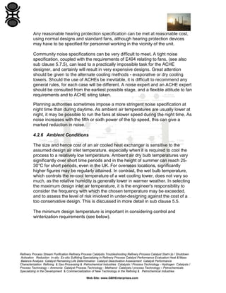 Any reasonable hearing protection specification can be met at reasonable cost,
using normal designs and standard fans, although hearing protection devices
may have to be specified for personnel working in the vicinity of the unit.
Community noise specifications can be very difficult to meet. A tight noise
specification, coupled with the requirements of E494 relating to fans, (see also
sub clause 5.7.5), can lead to a practically impossible task for the ACHE
designer, and certainly will result in very expensive designs. Great attention
should be given to the alternate cooling methods - evaporative or dry cooling
towers. Should the use of ACHEs be inevitable, it is difficult to recommend any
general rules, for each case will be different. A noise expert and an ACHE expert
should be consulted from the earliest possible stage, and a flexible attitude to fan
requirements and to ACHE siting taken.
Planning authorities sometimes impose a more stringent noise specification at
night time than during daytime. As ambient air temperatures are usually lower at
night, it may be possible to run the fans at slower speed during the night time. As
noise increases with the fifth or sixth power of the tip speed, this can give a
marked reduction in noise.
4.2.6 Ambient Conditions
The size and hence cost of an air cooled heat exchanger is sensitive to the
assumed design air inlet temperature, especially when it is required to cool the
process to a relatively low temperature. Ambient air dry bulb temperatures vary
significantly over short time periods and in the height of summer can reach 2530°C for short periods, even in the UK. For overseas locations, significantly
higher figures may be regularly attained. In contrast, the wet bulb temperature,
which controls the re-cool temperature of a wet cooling tower, does not vary so
much, as the relative humidity is generally lower in warmer weather. In selecting
the maximum design inlet air temperature, it is the engineer's responsibility to
consider the frequency with which the chosen temperature may be exceeded,
and to assess the level of risk involved in under-designing against the cost of a
too conservative design. This is discussed in more detail in sub clause 5.5.
The minimum design temperature is important in considering control and
winterization requirements (see below).

Refinery Process Stream Purification Refinery Process Catalysts Troubleshooting Refinery Process Catalyst Start-Up / Shutdown
Activation Reduction In-situ Ex-situ Sulfiding Specializing in Refinery Process Catalyst Performance Evaluation Heat & Mass
Balance Analysis Catalyst Remaining Life Determination Catalyst Deactivation Assessment Catalyst Performance
Characterization Refining & Gas Processing & Petrochemical Industries Catalysts / Process Technology - Hydrogen Catalysts /
Process Technology – Ammonia Catalyst Process Technology - Methanol Catalysts / process Technology – Petrochemicals
Specializing in the Development & Commercialization of New Technology in the Refining & Petrochemical Industries
Web Site: www.GBHEnterprises.com

 