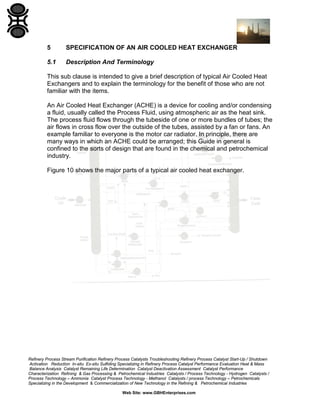 5

SPECIFICATION OF AN AIR COOLED HEAT EXCHANGER

5.1

Description And Terminology

This sub clause is intended to give a brief description of typical Air Cooled Heat
Exchangers and to explain the terminology for the benefit of those who are not
familiar with the items.
An Air Cooled Heat Exchanger (ACHE) is a device for cooling and/or condensing
a fluid, usually called the Process Fluid, using atmospheric air as the heat sink.
The process fluid flows through the tubeside of one or more bundles of tubes; the
air flows in cross flow over the outside of the tubes, assisted by a fan or fans. An
example familiar to everyone is the motor car radiator. In principle, there are
many ways in which an ACHE could be arranged; this Guide in general is
confined to the sorts of design that are found in the chemical and petrochemical
industry.
Figure 10 shows the major parts of a typical air cooled heat exchanger.

Refinery Process Stream Purification Refinery Process Catalysts Troubleshooting Refinery Process Catalyst Start-Up / Shutdown
Activation Reduction In-situ Ex-situ Sulfiding Specializing in Refinery Process Catalyst Performance Evaluation Heat & Mass
Balance Analysis Catalyst Remaining Life Determination Catalyst Deactivation Assessment Catalyst Performance
Characterization Refining & Gas Processing & Petrochemical Industries Catalysts / Process Technology - Hydrogen Catalysts /
Process Technology – Ammonia Catalyst Process Technology - Methanol Catalysts / process Technology – Petrochemicals
Specializing in the Development & Commercialization of New Technology in the Refining & Petrochemical Industries
Web Site: www.GBHEnterprises.com

 