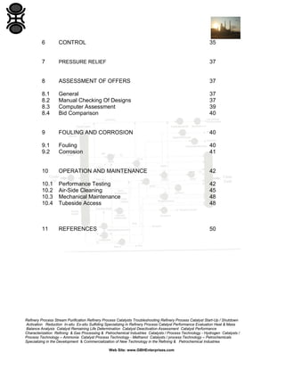6

CONTROL

35

7

PRESSURE RELIEF

37

8

ASSESSMENT OF OFFERS

37

8.1
8.2
8.3
8.4

General
Manual Checking Of Designs
Computer Assessment
Bid Comparison

37
37
39
40

9

FOULING AND CORROSION

40

9.1
9.2

Fouling
Corrosion

40
41

10

OPERATION AND MAINTENANCE

42

10.1
10.2
10.3
10.4

Performance Testing
Air-Side Cleaning
Mechanical Maintenance
Tubeside Access

42
45
48
48

11

REFERENCES

50

Refinery Process Stream Purification Refinery Process Catalysts Troubleshooting Refinery Process Catalyst Start-Up / Shutdown
Activation Reduction In-situ Ex-situ Sulfiding Specializing in Refinery Process Catalyst Performance Evaluation Heat & Mass
Balance Analysis Catalyst Remaining Life Determination Catalyst Deactivation Assessment Catalyst Performance
Characterization Refining & Gas Processing & Petrochemical Industries Catalysts / Process Technology - Hydrogen Catalysts /
Process Technology – Ammonia Catalyst Process Technology - Methanol Catalysts / process Technology – Petrochemicals
Specializing in the Development & Commercialization of New Technology in the Refining & Petrochemical Industries
Web Site: www.GBHEnterprises.com

 