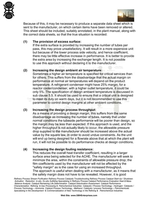 Because of this, it may be necessary to produce a separate data sheet which is
sent to the manufacturer, on which certain items have been removed or altered.
This sheet should be included, suitably annotated, in the plant manual, along with
the correct data sheets, so that the true situation is recorded:
(1)

The provision of excess surface:
If the extra surface is provided by increasing the number of tubes per
pass, this may prove unsatisfactory. It will result in a more expensive unit
but because of the lower process side velocity, and hence coefficient,
there may be little effective increase in performance. It is better to provide
the extra area by increasing the exchanger length. It is not possible
to use this approach without declaring it to the manufacturer.

(2)

Increasing the design ambient air temperature:
Sometimes a higher air temperature is specified for critical services than
for others. This suffers from the disadvantage that the actual margin on
performance at normal air temperatures will depend on the product
temperature. A refrigerant condenser might have 25% margin; for a
reactor cooler/condenser, with a higher outlet temperature, it could be
only 5%. The specification of design ambient temperature is discussed in
sub clause 5.5. It should be used to ensure that a critical unit is designed
to meet its duty on warm days, but it is not recommended to use this
parameter to control design margins at other ambient conditions.

(3)

Increasing the design process throughput:
As a means of providing a design margin, this suffers from the same
disadvantage as increasing the number of tubes, namely that under
normal conditions the tubeside performance will be poorer than design, so
the margin may be less than expected. If this approach is used, and the
higher throughput is not actually likely to occur, the allowable pressure
drop supplied to the manufacturer should be increased above the actual
value by the square law, in order to avoid undue constraints. As the unit
will end up being designed for a flowrate above that at which the plant will
run, it will not be possible to do performance checks at design conditions.

(4)

Increasing the design fouling resistance:
This reduces the overall heat transfer coefficient, resulting in a larger
surface area being selected for the ACHE. The manufacturer will seek to
minimize the area, within the constraints of allowable pressure drop; the
film coefficients used by the manufacturer will not be affected by the
"safety margin" as is the case for using an increased throughput.
The approach is useful when dealing with a manufacturer, as it means that
the safety margin does not have to be revealed. However, it is good

Refinery Process Stream Purification Refinery Process Catalysts Troubleshooting Refinery Process Catalyst Start-Up / Shutdown
Activation Reduction In-situ Ex-situ Sulfiding Specializing in Refinery Process Catalyst Performance Evaluation Heat & Mass
Balance Analysis Catalyst Remaining Life Determination Catalyst Deactivation Assessment Catalyst Performance
Characterization Refining & Gas Processing & Petrochemical Industries Catalysts / Process Technology - Hydrogen Catalysts /
Process Technology – Ammonia Catalyst Process Technology - Methanol Catalysts / process Technology – Petrochemicals
Specializing in the Development & Commercialization of New Technology in the Refining & Petrochemical Industries
Web Site: www.GBHEnterprises.com

 
