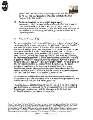 practice to disclose the actual safety margins in the final documentation,
so the expected fouling resistance should be recorded in the final
revisions of the data sheets.
(5)

Reducing the design process outlet temperature:
In many ways this is the most satisfactory form of safety margin, and it
does allow the final unit to be checked against design conditions.
However, it suffers from the same drawback as does raising the design air
temperature, in that the margin will appear greater for units with a low
outlet temperature.

5.4

Process Pressure Drop

As a general rule, high heat transfer coefficients tend to be associated with high
pressure gradients. In some cases the section of the plant upstream of the ACHE
is required, for process reasons, to run at a higher pressure than the
downstream, and any pressure drop not absorbed by the exchanger will be taken
by a control valve. An example of this might be where the product from a
pressure reactor is to be cooled before storage at atmospheric pressure. In
these cases the pressure drop can be regarded as "free" and it will usually pay
the engineer to design the unit to absorb as much of the available pressure drop
as possible, consistent with the requirements for control. However, in general,
pressure drop has to be provided by a pump or compressor. The cost of pressure
drop may be considerable, especially with less dense fluids, as the power
absorbed is proportional to the volumetric throughput times the pressure
drop. However, a large pressure drop with viscous fluids, by improving the
process side heat transfer coefficient and hence reducing the exchanger capital
cost, may more than outweigh the cost of the pressure drop.
For low pressure condensation duties, particularly vacuum condensers, it is
usually necessary to limit the pressure drop, as the condensing temperature, and
hence the driving force, falls with reducing pressure.
Fouling resistances specified frequently take no account of the effect of fouling
layer thickness on pressure drop. As the pressure drop for a single phase fluid
through a pipe varies inversely with the fifth power of the diameter, any
significant fouling layer can have a noticeable effect.

Refinery Process Stream Purification Refinery Process Catalysts Troubleshooting Refinery Process Catalyst Start-Up / Shutdown
Activation Reduction In-situ Ex-situ Sulfiding Specializing in Refinery Process Catalyst Performance Evaluation Heat & Mass
Balance Analysis Catalyst Remaining Life Determination Catalyst Deactivation Assessment Catalyst Performance
Characterization Refining & Gas Processing & Petrochemical Industries Catalysts / Process Technology - Hydrogen Catalysts /
Process Technology – Ammonia Catalyst Process Technology - Methanol Catalysts / process Technology – Petrochemicals
Specializing in the Development & Commercialization of New Technology in the Refining & Petrochemical Industries
Web Site: www.GBHEnterprises.com

 