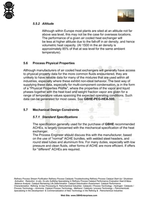 5.5.2 Altitude
Although within Europe most plants are sited at an altitude not far
above sea level, this may not be the case for overseas locations.
The performance of a given air cooled heat exchanger will
be less at higher altitude due to the fall-off in air density, and hence
volumetric heat capacity. (At 1500 m the air density is
approximately 85% of that at sea level for the same ambient
temperature).

5.6

Process Physical Properties

Although manufacturers of air cooled heat exchangers will generally have access
to physical property data for the more common fluids encountered, they are
unlikely to have reliable data for many of the mixtures that are used within all
industries, especially where these exhibit non-ideal behavior. The best way of
supplying these data, especially for multi-component condensation, is in the form
of a "Physical Properties Profile", where the properties of the vapor and liquid
phases together with the heat load and weight fraction vapor are given for a
range of temperature values spanning the expected operating conditions. Such
data can be generated for most cases. See GBHE-PEG-HEA-500.

5.7

Mechanical Design Constraints
5.7.1 Standard Specifications
The specification generally used for the purchase of GBHE recommended
ACHEs, is largely concerned with the mechanical specification of the heat
exchanger.
The Process Engineer should discuss this with the manufacturer, based
on the use of "normal" ACHE bundles, with welded steel headers, and
round steel tubes and aluminium fins. For many duties, especially with low
pressure and clean fluids, other forms of ACHE are more efficient. If offers
for "different" ACHEs are required.

Refinery Process Stream Purification Refinery Process Catalysts Troubleshooting Refinery Process Catalyst Start-Up / Shutdown
Activation Reduction In-situ Ex-situ Sulfiding Specializing in Refinery Process Catalyst Performance Evaluation Heat & Mass
Balance Analysis Catalyst Remaining Life Determination Catalyst Deactivation Assessment Catalyst Performance
Characterization Refining & Gas Processing & Petrochemical Industries Catalysts / Process Technology - Hydrogen Catalysts /
Process Technology – Ammonia Catalyst Process Technology - Methanol Catalysts / process Technology – Petrochemicals
Specializing in the Development & Commercialization of New Technology in the Refining & Petrochemical Industries
Web Site: www.GBHEnterprises.com

 