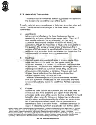 5.7.2 Materials Of Construction
Tube materials will normally be dictated by process considerations,
the choice being beyond the scope of this Guide.
Three fin materials are commonly used in fin tubes - aluminium, steel and
copper. The virtues and disadvantages of the three metals can be
summarized:
(a)

Aluminium:
is the most cost effective of the three, having good thermal
conductivity and reasonable cost per square meter. (The cost of
heat transfer surface is "per square meter", not "per ton").
Aluminium has adequate corrosion resistance for most ACHE
applications, though it is reasonable to have some reservations on
this question. The almost universal choice of aluminium fins in
process ACHEs involves the use of helical fins on round tubes. The
performance of aluminium fins is much better than that of steel fins,
and they are much cheaper than copper helical fins.

(b)

Steel fins:
often galvanized, are occasionally used in process plants. Steel,
galvanized, is much the same cost "per square meter" as
aluminium. However, it is rather a poor conductor, resulting in low
fin efficiencies. The result is that steel finned exchangers are much
more expensive than are aluminium finned. They are, in some
atmospheres, more resistant to corrosion. They are also much
stronger than are aluminium fins, but cost has limited their
use to some particularly corrosive services.
The efforts made to improve air quality at these sites has been
such that aluminium finned tubes are now acceptable, and there
now seems hardly any market for steel finned ACHEs on process
plants.

(c)

Copper:
is about the same cost/ton as aluminium, and over three times its
density. It is thus more expensive "per square meter" and little
advantage can be taken of its superior thermal conductivity in round
helical fin tubes, where fin thickness is dictated by manufacturing
considerations, resulting in very high fin efficiencies for aluminium
fins. Especially when tinned, copper offers superior corrosion
resistance to either of the other metals. The cost disadvantage of
copper in relation to aluminium is reversed if very thin fins can be

Refinery Process Stream Purification Refinery Process Catalysts Troubleshooting Refinery Process Catalyst Start-Up / Shutdown
Activation Reduction In-situ Ex-situ Sulfiding Specializing in Refinery Process Catalyst Performance Evaluation Heat & Mass
Balance Analysis Catalyst Remaining Life Determination Catalyst Deactivation Assessment Catalyst Performance
Characterization Refining & Gas Processing & Petrochemical Industries Catalysts / Process Technology - Hydrogen Catalysts /
Process Technology – Ammonia Catalyst Process Technology - Methanol Catalysts / process Technology – Petrochemicals
Specializing in the Development & Commercialization of New Technology in the Refining & Petrochemical Industries
Web Site: www.GBHEnterprises.com

 