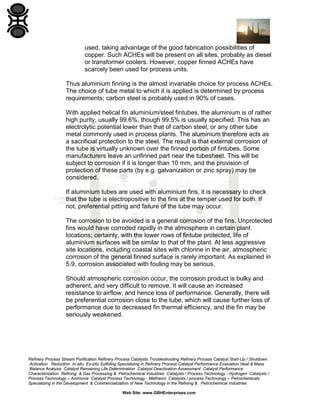 used, taking advantage of the good fabrication possibilities of
copper. Such ACHEs will be present on all sites, probably as diesel
or transformer coolers. However, copper finned ACHEs have
scarcely been used for process units.
Thus aluminium finning is the almost invariable choice for process ACHEs.
The choice of tube metal to which it is applied is determined by process
requirements; carbon steel is probably used in 90% of cases.
With applied helical fin aluminium/steel fintubes, the aluminium is of rather
high purity, usually 99.6%, though 99.5% is usually specified. This has an
electrolytic potential lower than that of carbon steel, or any other tube
metal commonly used in process plants. The aluminium therefore acts as
a sacrificial protection to the steel. The result is that external corrosion of
the tube is virtually unknown over the finned portion of fintubes. Some
manufacturers leave an unfinned part near the tubesheet. This will be
subject to corrosion if it is longer than 10 mm, and the provision of
protection of these parts (by e.g. galvanization or zinc spray) may be
considered.
If aluminium tubes are used with aluminium fins, it is necessary to check
that the tube is electropositive to the fins at the temper used for both. If
not, preferential pitting and failure of the tube may occur.
The corrosion to be avoided is a general corrosion of the fins. Unprotected
fins would have corroded rapidly in the atmosphere in certain plant
locations; certainly, with the lower rows of fintube protected, life of
aluminium surfaces will be similar to that of the plant. At less aggressive
site locations, including coastal sites with chlorine in the air, atmospheric
corrosion of the general finned surface is rarely important. As explained in
5.9, corrosion associated with fouling may be serious.
Should atmospheric corrosion occur, the corrosion product is bulky and
adherent, and very difficult to remove. It will cause an increased
resistance to airflow, and hence loss of performance. Generally, there will
be preferential corrosion close to the tube, which will cause further loss of
performance due to decreased fin thermal efficiency, and the fin may be
seriously weakened.

Refinery Process Stream Purification Refinery Process Catalysts Troubleshooting Refinery Process Catalyst Start-Up / Shutdown
Activation Reduction In-situ Ex-situ Sulfiding Specializing in Refinery Process Catalyst Performance Evaluation Heat & Mass
Balance Analysis Catalyst Remaining Life Determination Catalyst Deactivation Assessment Catalyst Performance
Characterization Refining & Gas Processing & Petrochemical Industries Catalysts / Process Technology - Hydrogen Catalysts /
Process Technology – Ammonia Catalyst Process Technology - Methanol Catalysts / process Technology – Petrochemicals
Specializing in the Development & Commercialization of New Technology in the Refining & Petrochemical Industries
Web Site: www.GBHEnterprises.com

 