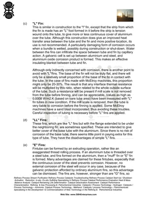 (c)

"L" Fin:
This is similar in construction to the "I" fin, except that the strip from which
the fin is made has an "L" foot formed in it before the strip is tension
wound onto the tube, to give more or less continuous cover of aluminium
over the tube. Although this construction does give an improved heat
transfer area between the tube and the fin and more positive location, its
use is not recommended. A particularly damaging form of corrosion occurs
when a bundle is wetted, possibly during construction or shut-down. Water
between the fins can infiltrate the space between tube and fin by capillary
action. A galvanic cell is set up between aluminium and steel, and
aluminium oxide corrosion product is formed. This makes an effective
insulating blanket between tube and fin.
Although only indirectly concerned with corrosion, there is another point to
avoid with "L"!fins. The base of the fin will not be truly flat, and there will
only be a relatively small proportion of the base of the fin in contact with
the tube. In the case of fins made with McElroy machines, this proportion
might only be 20-30%. The result is that any interface thermal resistance
will be multiplied by this ratio, when related to the whole outside surface
of the tube. Such a resistance will be present if mill scale is not removed
from the tube before finning, and can be appreciable. Values as high as
0.0008 W/m2.K (based on bare tube area) have been measured with "L"
fin tubes in new condition. If the mill scale is removed, then the tube is
very liable to corrosion before the finning is applied. Some McElroy
machines have a sand blast incorporated, thus avoiding these troubles.
Careful inspection of tubing is necessary before "L" fins are applied.

(d)

"LL" Fins:
These fins, which are like "L" fins but with the flange extended to be under
the neighboring fin, are sometimes specified. These are intended to give
better cover of the base tube with the aluminium. Since there is no risk of
corrosion of the base tube, there seems little point in paying extra for this
type of tube. They have the disadvantages of simple "L" fins.

(e)

"E" Fins:
Fintube can be formed by an extruding operation, rather like an
exaggerated thread rolling process. If an aluminium tube is threaded over
a steel tube, and fins formed on the aluminium, then a "muff" fin or "E" fin
is formed. Many advantages are claimed for these fintubes, especially that
the continuous cover of the steel prevents corrosion. However, no
external corrosion of the steel will occur in any case, because of the
galvanic protection afforded by ordinary aluminium fins, so this advantage
can be dismissed. The fins are, however, stronger than are "G" fins, so

Refinery Process Stream Purification Refinery Process Catalysts Troubleshooting Refinery Process Catalyst Start-Up / Shutdown
Activation Reduction In-situ Ex-situ Sulfiding Specializing in Refinery Process Catalyst Performance Evaluation Heat & Mass
Balance Analysis Catalyst Remaining Life Determination Catalyst Deactivation Assessment Catalyst Performance
Characterization Refining & Gas Processing & Petrochemical Industries Catalysts / Process Technology - Hydrogen Catalysts /
Process Technology – Ammonia Catalyst Process Technology - Methanol Catalysts / process Technology – Petrochemicals
Specializing in the Development & Commercialization of New Technology in the Refining & Petrochemical Industries
Web Site: www.GBHEnterprises.com

 