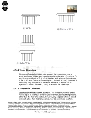 5.7.3.2 Tubing Dimensions
Although different dimensions may be used, the commonest form of
aluminium finned tubing has a base tube outside diameter of one inch. Fin
heights are usually either 0.5 or 0.625 inches, with a typical fin thickness
of 0.4 to 0.5 mm. The usual fin density is 11 fins/inch (433/m). However, in
particularly dirty environments it may be advisable to reduce this to
8!(315/m) or even 7 fins/inch (275/m), at least for the lower rows.
5.7.3.3 Temperature Limitations
Specification of the type of fin, still holds. The temperature limits for the
various types of fin should preferably refer to the tube metal temperature,
rather than the fluid temperature. However, any proposal which is based
on metal, rather than fluid temperature, may be considered carefully.
Refinery Process Stream Purification Refinery Process Catalysts Troubleshooting Refinery Process Catalyst Start-Up / Shutdown
Activation Reduction In-situ Ex-situ Sulfiding Specializing in Refinery Process Catalyst Performance Evaluation Heat & Mass
Balance Analysis Catalyst Remaining Life Determination Catalyst Deactivation Assessment Catalyst Performance
Characterization Refining & Gas Processing & Petrochemical Industries Catalysts / Process Technology - Hydrogen Catalysts /
Process Technology – Ammonia Catalyst Process Technology - Methanol Catalysts / process Technology – Petrochemicals
Specializing in the Development & Commercialization of New Technology in the Refining & Petrochemical Industries
Web Site: www.GBHEnterprises.com

 
