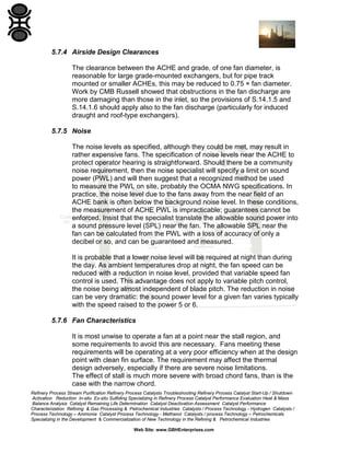 5.7.4 Airside Design Clearances
The clearance between the ACHE and grade, of one fan diameter, is
reasonable for large grade-mounted exchangers, but for pipe track
mounted or smaller ACHEs, this may be reduced to 0.75 × fan diameter.
Work by CMB Russell showed that obstructions in the fan discharge are
more damaging than those in the inlet, so the provisions of S.14.1.5 and
S.14.1.6 should apply also to the fan discharge (particularly for induced
draught and roof-type exchangers).
5.7.5 Noise
The noise levels as specified, although they could be met, may result in
rather expensive fans. The specification of noise levels near the ACHE to
protect operator hearing is straightforward. Should there be a community
noise requirement, then the noise specialist will specify a limit on sound
power (PWL) and will then suggest that a recognized method be used
to measure the PWL on site, probably the OCMA NWG specifications. In
practice, the noise level due to the fans away from the near field of an
ACHE bank is often below the background noise level. In these conditions,
the measurement of ACHE PWL is impracticable; guarantees cannot be
enforced. Insist that the specialist translate the allowable sound power into
a sound pressure level (SPL) near the fan. The allowable SPL near the
fan can be calculated from the PWL with a loss of accuracy of only a
decibel or so, and can be guaranteed and measured.
It is probable that a lower noise level will be required at night than during
the day. As ambient temperatures drop at night, the fan speed can be
reduced with a reduction in noise level, provided that variable speed fan
control is used. This advantage does not apply to variable pitch control,
the noise being almost independent of blade pitch. The reduction in noise
can be very dramatic: the sound power level for a given fan varies typically
with the speed raised to the power 5 or 6.
5.7.6 Fan Characteristics
It is most unwise to operate a fan at a point near the stall region, and
some requirements to avoid this are necessary. Fans meeting these
requirements will be operating at a very poor efficiency when at the design
point with clean fin surface. The requirement may affect the thermal
design adversely, especially if there are severe noise limitations.
The effect of stall is much more severe with broad chord fans, than is the
case with the narrow chord.
Refinery Process Stream Purification Refinery Process Catalysts Troubleshooting Refinery Process Catalyst Start-Up / Shutdown
Activation Reduction In-situ Ex-situ Sulfiding Specializing in Refinery Process Catalyst Performance Evaluation Heat & Mass
Balance Analysis Catalyst Remaining Life Determination Catalyst Deactivation Assessment Catalyst Performance
Characterization Refining & Gas Processing & Petrochemical Industries Catalysts / Process Technology - Hydrogen Catalysts /
Process Technology – Ammonia Catalyst Process Technology - Methanol Catalysts / process Technology – Petrochemicals
Specializing in the Development & Commercialization of New Technology in the Refining & Petrochemical Industries
Web Site: www.GBHEnterprises.com

 