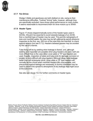 5.7.7 Fan Drives
Wedge V-Belts and gearboxes are both disliked on site, owing to their
maintenance difficulties. Toothed "timing" belts, however, although they
are specifically excluded, have shown good performance on many duties.
It seems reasonable to recommend them for drive motors up to 30!kW.
5.7.8 Header Types
Figure 17 shows diagrammatically some of the header types used in
ACHEs. Should it be essential to avoid tubeside leakage of an ACHE,
then a manifold type of header may be used. This permits radiography of
tube and manifold welds; the tube may be left unfinned to permit ultrasonic
inspection to the first, say, 200 mm of the tube from the manifold, to check
against erosion (but see 5.7.2). Headers between passes may be avoided
by the use of U-bends.
Tube fixing will be by welding when leakage is feared, and, although
welding and inspection are possible when plug headers are used, both are
more difficult than is the case when cover plate or "D" type headers are
used. Equally, inspection of tubes and tube ends for damage, corrosion or
erosion is more difficult with plug headers. Although plugs resist leakage
better than will rectangular joints, cover plate or "D" type headers will
normally be the choice when manifold headers are unacceptable, and
precautions against leakage are necessary. A dummy tubesheet may be
used to prevent the spread to atmosphere of any leakage that might occur
at the tube ends.
See also sub clause 10.4 for further comments on header types.

Refinery Process Stream Purification Refinery Process Catalysts Troubleshooting Refinery Process Catalyst Start-Up / Shutdown
Activation Reduction In-situ Ex-situ Sulfiding Specializing in Refinery Process Catalyst Performance Evaluation Heat & Mass
Balance Analysis Catalyst Remaining Life Determination Catalyst Deactivation Assessment Catalyst Performance
Characterization Refining & Gas Processing & Petrochemical Industries Catalysts / Process Technology - Hydrogen Catalysts /
Process Technology – Ammonia Catalyst Process Technology - Methanol Catalysts / process Technology – Petrochemicals
Specializing in the Development & Commercialization of New Technology in the Refining & Petrochemical Industries
Web Site: www.GBHEnterprises.com

 