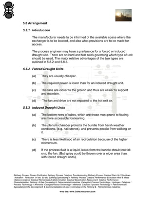5.8 Arrangement
5.8.1 Introduction
The manufacturer needs to be informed of the available space where the
exchanger is to be located, and also what provisions are to be made for
access.
The process engineer may have a preference for a forced or induced
draught unit. There are no hard and fast rules governing which type of unit
should be used. The major relative advantages of the two types are
outlined in 5.8.2 and 5.8.3.
5.8.2 Forced Draught Units
(a)

They are usually cheaper.

(b)

The required power is lower than for an induced draught unit.

(c)

The fans are closer to the ground and thus are easier to support
and maintain.

(d)

The fan and drive are not exposed to the hot exit air.

5.8.3 Induced Draught Units
(a)

The bottom rows of tubes, which are those most prone to fouling,
are more accessible forcleaning.

(b)

The plenum chamber protects the bundle from harsh weather
conditions, (e.g. hail stones), and prevents people from walking on
it.

(c)

There is less likelihood of air recirculation because of the higher
momentum.

(d)

If the process fluid is a liquid, leaks from the bundle should not fall
onto the fan. (But spray could be thrown over a wider area than
with forced draught units).

Refinery Process Stream Purification Refinery Process Catalysts Troubleshooting Refinery Process Catalyst Start-Up / Shutdown
Activation Reduction In-situ Ex-situ Sulfiding Specializing in Refinery Process Catalyst Performance Evaluation Heat & Mass
Balance Analysis Catalyst Remaining Life Determination Catalyst Deactivation Assessment Catalyst Performance
Characterization Refining & Gas Processing & Petrochemical Industries Catalysts / Process Technology - Hydrogen Catalysts /
Process Technology – Ammonia Catalyst Process Technology - Methanol Catalysts / process Technology – Petrochemicals
Specializing in the Development & Commercialization of New Technology in the Refining & Petrochemical Industries
Web Site: www.GBHEnterprises.com

 