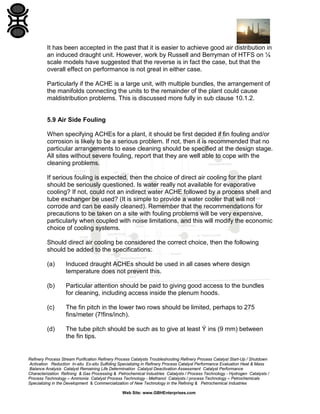 It has been accepted in the past that it is easier to achieve good air distribution in
an induced draught unit. However, work by Russell and Berryman of HTFS on ¼
scale models have suggested that the reverse is in fact the case, but that the
overall effect on performance is not great in either case.
Particularly if the ACHE is a large unit, with multiple bundles, the arrangement of
the manifolds connecting the units to the remainder of the plant could cause
maldistribution problems. This is discussed more fully in sub clause 10.1.2.

5.9 Air Side Fouling
When specifying ACHEs for a plant, it should be first decided if fin fouling and/or
corrosion is likely to be a serious problem. If not, then it is recommended that no
particular arrangements to ease cleaning should be specified at the design stage.
All sites without severe fouling, report that they are well able to cope with the
cleaning problems.
If serious fouling is expected, then the choice of direct air cooling for the plant
should be seriously questioned. Is water really not available for evaporative
cooling? If not, could not an indirect water ACHE followed by a process shell and
tube exchanger be used? (It is simple to provide a water cooler that will not
corrode and can be easily cleaned). Remember that the recommendations for
precautions to be taken on a site with fouling problems will be very expensive,
particularly when coupled with noise limitations, and this will modify the economic
choice of cooling systems.
Should direct air cooling be considered the correct choice, then the following
should be added to the specifications:
(a)

Induced draught ACHEs should be used in all cases where design
temperature does not prevent this.

(b)

Particular attention should be paid to giving good access to the bundles
for cleaning, including access inside the plenum hoods.

(c)

The fin pitch in the lower two rows should be limited, perhaps to 275
fins/meter (7!fins/inch).

(d)

The tube pitch should be such as to give at least Ý ins (9 mm) between
the fin tips.

Refinery Process Stream Purification Refinery Process Catalysts Troubleshooting Refinery Process Catalyst Start-Up / Shutdown
Activation Reduction In-situ Ex-situ Sulfiding Specializing in Refinery Process Catalyst Performance Evaluation Heat & Mass
Balance Analysis Catalyst Remaining Life Determination Catalyst Deactivation Assessment Catalyst Performance
Characterization Refining & Gas Processing & Petrochemical Industries Catalysts / Process Technology - Hydrogen Catalysts /
Process Technology – Ammonia Catalyst Process Technology - Methanol Catalysts / process Technology – Petrochemicals
Specializing in the Development & Commercialization of New Technology in the Refining & Petrochemical Industries
Web Site: www.GBHEnterprises.com

 