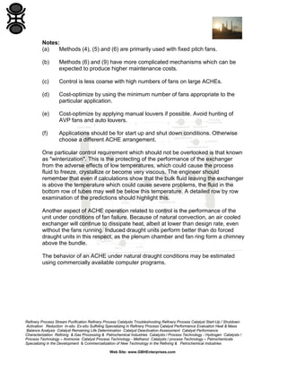 Notes:
(a)
Methods (4), (5) and (6) are primarily used with fixed pitch fans.
(b)

Methods (6) and (9) have more complicated mechanisms which can be
expected to produce higher maintenance costs.

(c)

Control is less coarse with high numbers of fans on large ACHEs.

(d)

Cost-optimize by using the minimum number of fans appropriate to the
particular application.

(e)

Cost-optimize by applying manual louvers if possible. Avoid hunting of
AVP fans and auto louvers.

(f)

Applications should be for start up and shut down conditions. Otherwise
choose a different ACHE arrangement.

One particular control requirement which should not be overlooked is that known
as "winterization". This is the protecting of the performance of the exchanger
from the adverse effects of low temperatures, which could cause the process
fluid to freeze, crystallize or become very viscous. The engineer should
remember that even if calculations show that the bulk fluid leaving the exchanger
is above the temperature which could cause severe problems, the fluid in the
bottom row of tubes may well be below this temperature. A detailed row by row
examination of the predictions should highlight this.
Another aspect of ACHE operation related to control is the performance of the
unit under conditions of fan failure. Because of natural convection, an air cooled
exchanger will continue to dissipate heat, albeit at lower than design rate, even
without the fans running. Induced draught units perform better than do forced
draught units in this respect, as the plenum chamber and fan ring form a chimney
above the bundle.
The behavior of an ACHE under natural draught conditions may be estimated
using commercially available computer programs.

Refinery Process Stream Purification Refinery Process Catalysts Troubleshooting Refinery Process Catalyst Start-Up / Shutdown
Activation Reduction In-situ Ex-situ Sulfiding Specializing in Refinery Process Catalyst Performance Evaluation Heat & Mass
Balance Analysis Catalyst Remaining Life Determination Catalyst Deactivation Assessment Catalyst Performance
Characterization Refining & Gas Processing & Petrochemical Industries Catalysts / Process Technology - Hydrogen Catalysts /
Process Technology – Ammonia Catalyst Process Technology - Methanol Catalysts / process Technology – Petrochemicals
Specializing in the Development & Commercialization of New Technology in the Refining & Petrochemical Industries
Web Site: www.GBHEnterprises.com

 