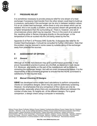 7

PRESSURE RELIEF

It is sometimes necessary to provide pressure relief for one stream of a heat
exchanger if excessive heat transfer from the other stream could lead to build-up
in pressure, particularly if the exchanger can be shut in between isolation valves.
For an air cooled heat exchanger, where there is only one stream which can be
isolated, this is not usually a problem, as the process stream will generally be at
a higher temperature than the surrounding air. There is, however, one set of
circumstances where relief may be required. This is in the event of an external
fire, resulting either in flames impinging directly on the exchanger, or the
temperature of the air sucked into the unit being raised by the fire.
Appendix D of Part C of Process SHE Guide No. 8 discusses fire relief for Air
Cooled Heat Exchangers. It should be consulted for further information. Note that
the problem may be reduced in some cases by suitable siting of the exchanger
away from potential fire sources.

8

ASSESSMENT OF OFFERS

8.1

General

Although an ACHE manufacturer may give a performance guarantee, it may
prove impossible in practice to prove any shortfall, as explained in sub clause
5.3. Moreover, any liability on the part of the manufacturer will be limited to
correcting the exchanger design, and will not cover consequential losses. It is the
responsibility of the purchasing engineer to ensure that the ACHE purchased is
satisfactory for the required duty.
8.2

Manual Checking Of Designs

GBHE has developed some simple hand calculations to perform comparative
checks on competitive designs, which may be used for preliminary screening.
However, he emphasizes that any comparison of this nature can only be
approximate, especially where there are considerable differences between the
number of tube rows, fin heights etc. of the different designs. For a good
comparison, a design check using a computer is necessary.

Refinery Process Stream Purification Refinery Process Catalysts Troubleshooting Refinery Process Catalyst Start-Up / Shutdown
Activation Reduction In-situ Ex-situ Sulfiding Specializing in Refinery Process Catalyst Performance Evaluation Heat & Mass
Balance Analysis Catalyst Remaining Life Determination Catalyst Deactivation Assessment Catalyst Performance
Characterization Refining & Gas Processing & Petrochemical Industries Catalysts / Process Technology - Hydrogen Catalysts /
Process Technology – Ammonia Catalyst Process Technology - Methanol Catalysts / process Technology – Petrochemicals
Specializing in the Development & Commercialization of New Technology in the Refining & Petrochemical Industries
Web Site: www.GBHEnterprises.com

 