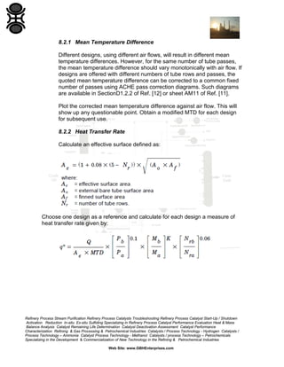 8.2.1 Mean Temperature Difference
Different designs, using different air flows, will result in different mean
temperature differences. However, for the same number of tube passes,
the mean temperature difference should vary monotonically with air flow. If
designs are offered with different numbers of tube rows and passes, the
quoted mean temperature difference can be corrected to a common fixed
number of passes using ACHE pass correction diagrams. Such diagrams
are available in SectionD1.2.2 of Ref. [12] or sheet AM11 of Ref. [11].
Plot the corrected mean temperature difference against air flow. This will
show up any questionable point. Obtain a modified MTD for each design
for subsequent use.
8.2.2 Heat Transfer Rate
Calculate an effective surface defined as:

Choose one design as a reference and calculate for each design a measure of
heat transfer rate given by:

Refinery Process Stream Purification Refinery Process Catalysts Troubleshooting Refinery Process Catalyst Start-Up / Shutdown
Activation Reduction In-situ Ex-situ Sulfiding Specializing in Refinery Process Catalyst Performance Evaluation Heat & Mass
Balance Analysis Catalyst Remaining Life Determination Catalyst Deactivation Assessment Catalyst Performance
Characterization Refining & Gas Processing & Petrochemical Industries Catalysts / Process Technology - Hydrogen Catalysts /
Process Technology – Ammonia Catalyst Process Technology - Methanol Catalysts / process Technology – Petrochemicals
Specializing in the Development & Commercialization of New Technology in the Refining & Petrochemical Industries
Web Site: www.GBHEnterprises.com

 