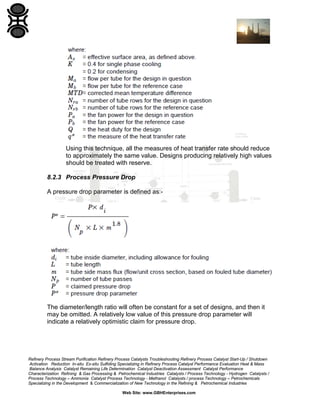 Using this technique, all the measures of heat transfer rate should reduce
to approximately the same value. Designs producing relatively high values
should be treated with reserve.
8.2.3 Process Pressure Drop
A pressure drop parameter is defined as:-

The diameter/length ratio will often be constant for a set of designs, and then it
may be omitted. A relatively low value of this pressure drop parameter will
indicate a relatively optimistic claim for pressure drop.

Refinery Process Stream Purification Refinery Process Catalysts Troubleshooting Refinery Process Catalyst Start-Up / Shutdown
Activation Reduction In-situ Ex-situ Sulfiding Specializing in Refinery Process Catalyst Performance Evaluation Heat & Mass
Balance Analysis Catalyst Remaining Life Determination Catalyst Deactivation Assessment Catalyst Performance
Characterization Refining & Gas Processing & Petrochemical Industries Catalysts / Process Technology - Hydrogen Catalysts /
Process Technology – Ammonia Catalyst Process Technology - Methanol Catalysts / process Technology – Petrochemicals
Specializing in the Development & Commercialization of New Technology in the Refining & Petrochemical Industries
Web Site: www.GBHEnterprises.com

 