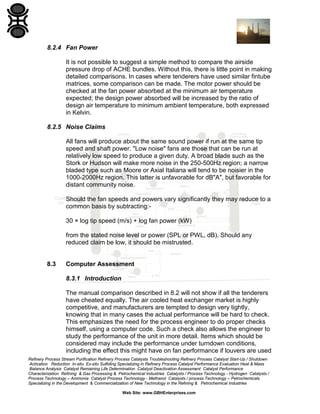 8.2.4 Fan Power
It is not possible to suggest a simple method to compare the airside
pressure drop of ACHE bundles. Without this, there is little point in making
detailed comparisons. In cases where tenderers have used similar fintube
matrices, some comparison can be made. The motor power should be
checked at the fan power absorbed at the minimum air temperature
expected; the design power absorbed will be increased by the ratio of
design air temperature to minimum ambient temperature, both expressed
in Kelvin.
8.2.5 Noise Claims
All fans will produce about the same sound power if run at the same tip
speed and shaft power. "Low noise" fans are those that can be run at
relatively low speed to produce a given duty. A broad blade such as the
Stork or Hudson will make more noise in the 250-500Hz region; a narrow
bladed type such as Moore or Axial Italiana will tend to be noisier in the
1000-2000Hz region. This latter is unfavorable for dB"A", but favorable for
distant community noise.
Should the fan speeds and powers vary significantly they may reduce to a
common basis by subtracting:30 × log tip speed (m/s) + log fan power (kW)
from the stated noise level or power (SPL or PWL, dB). Should any
reduced claim be low, it should be mistrusted.

8.3

Computer Assessment
8.3.1 Introduction
The manual comparison described in 8.2 will not show if all the tenderers
have cheated equally. The air cooled heat exchanger market is highly
competitive, and manufacturers are tempted to design very tightly,
knowing that in many cases the actual performance will be hard to check.
This emphasizes the need for the process engineer to do proper checks
himself, using a computer code. Such a check also allows the engineer to
study the performance of the unit in more detail. Items which should be
considered may include the performance under turndown conditions,
including the effect this might have on fan performance if louvers are used

Refinery Process Stream Purification Refinery Process Catalysts Troubleshooting Refinery Process Catalyst Start-Up / Shutdown
Activation Reduction In-situ Ex-situ Sulfiding Specializing in Refinery Process Catalyst Performance Evaluation Heat & Mass
Balance Analysis Catalyst Remaining Life Determination Catalyst Deactivation Assessment Catalyst Performance
Characterization Refining & Gas Processing & Petrochemical Industries Catalysts / Process Technology - Hydrogen Catalysts /
Process Technology – Ammonia Catalyst Process Technology - Methanol Catalysts / process Technology – Petrochemicals
Specializing in the Development & Commercialization of New Technology in the Refining & Petrochemical Industries
Web Site: www.GBHEnterprises.com

 
