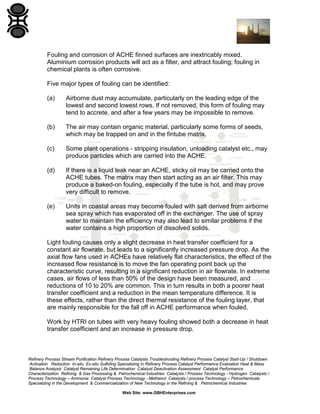 Fouling and corrosion of ACHE finned surfaces are inextricably mixed.
Aluminium corrosion products will act as a filter, and attract fouling; fouling in
chemical plants is often corrosive.
Five major types of fouling can be identified:
(a)

Airborne dust may accumulate, particularly on the leading edge of the
lowest and second lowest rows. If not removed, this form of fouling may
tend to accrete, and after a few years may be impossible to remove.

(b)

The air may contain organic material, particularly some forms of seeds,
which may be trapped on and in the fintube matrix.

(c)

Some plant operations - stripping insulation, unloading catalyst etc., may
produce particles which are carried into the ACHE.

(d)

If there is a liquid leak near an ACHE, sticky oil may be carried onto the
ACHE tubes. The matrix may then start acting as an air filter. This may
produce a baked-on fouling, especially if the tube is hot, and may prove
very difficult to remove.

(e)

Units in coastal areas may become fouled with salt derived from airborne
sea spray which has evaporated off in the exchanger. The use of spray
water to maintain the efficiency may also lead to similar problems if the
water contains a high proportion of dissolved solids.

Light fouling causes only a slight decrease in heat transfer coefficient for a
constant air flowrate, but leads to a significantly increased pressure drop. As the
axial flow fans used in ACHEs have relatively flat characteristics, the effect of the
increased flow resistance is to move the fan operating point back up the
characteristic curve, resulting in a significant reduction in air flowrate. In extreme
cases, air flows of less than 50% of the design have been measured, and
reductions of 10 to 20% are common. This in turn results in both a poorer heat
transfer coefficient and a reduction in the mean temperature difference. It is
these effects, rather than the direct thermal resistance of the fouling layer, that
are mainly responsible for the fall off in ACHE performance when fouled.
Work by HTRI on tubes with very heavy fouling showed both a decrease in heat
transfer coefficient and an increase in pressure drop.

Refinery Process Stream Purification Refinery Process Catalysts Troubleshooting Refinery Process Catalyst Start-Up / Shutdown
Activation Reduction In-situ Ex-situ Sulfiding Specializing in Refinery Process Catalyst Performance Evaluation Heat & Mass
Balance Analysis Catalyst Remaining Life Determination Catalyst Deactivation Assessment Catalyst Performance
Characterization Refining & Gas Processing & Petrochemical Industries Catalysts / Process Technology - Hydrogen Catalysts /
Process Technology – Ammonia Catalyst Process Technology - Methanol Catalysts / process Technology – Petrochemicals
Specializing in the Development & Commercialization of New Technology in the Refining & Petrochemical Industries
Web Site: www.GBHEnterprises.com

 