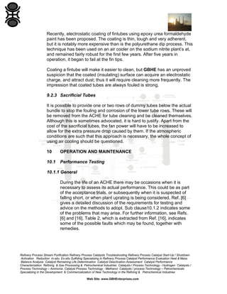 Recently, electrostatic coating of fintubes using epoxy urea formaldehyde
paint has been proposed. The coating is thin, tough and very adherent,
but it is notably more expensive than is the polyurethane dip process. This
technique has been used on an air cooler on the sodium nitrite plant’s at,
and remained fairly robust for the first few years. After five years in
operation, it began to fail at the fin tips.
Coating a fintube will make it easier to clean, but GBHE has an unproved
suspicion that the coated (insulating) surface can acquire an electrostatic
charge, and attract dust; thus it will require cleaning more frequently. The
impression that coated tubes are always fouled is strong.
9.2.3 Sacrificial Tubes
It is possible to provide one or two rows of dummy tubes below the actual
bundle to stop the fouling and corrosion of the lower tube rows. These will
be removed from the ACHE for tube cleaning and be cleaned themselves.
Although this is sometimes advocated, it is hard to justify. Apart from the
cost of the sacrificial tubes, the fan power will have to be increased to
allow for the extra pressure drop caused by them. If the atmospheric
conditions are such that this approach is necessary, the whole concept of
using air cooling should be questioned.
10

OPERATION AND MAINTENANCE

10.1

Performance Testing

10.1.1 General
During the life of an ACHE there may be occasions when it is
necessary to assess its actual performance. This could be as part
of the acceptance trials, or subsequently when it is suspected of
falling short, or when plant uprating is being considered. Ref. [6]
gives a detailed discussion of the requirements for testing and
advice on the methods to adopt. Sub clause10.1.2 indicates some
of the problems that may arise. For further information, see Refs.
[6] and [16]. Table 2, which is extracted from Ref. [16], indicates
some of the possible faults which may be found, together with
remedies.

Refinery Process Stream Purification Refinery Process Catalysts Troubleshooting Refinery Process Catalyst Start-Up / Shutdown
Activation Reduction In-situ Ex-situ Sulfiding Specializing in Refinery Process Catalyst Performance Evaluation Heat & Mass
Balance Analysis Catalyst Remaining Life Determination Catalyst Deactivation Assessment Catalyst Performance
Characterization Refining & Gas Processing & Petrochemical Industries Catalysts / Process Technology - Hydrogen Catalysts /
Process Technology – Ammonia Catalyst Process Technology - Methanol Catalysts / process Technology – Petrochemicals
Specializing in the Development & Commercialization of New Technology in the Refining & Petrochemical Industries
Web Site: www.GBHEnterprises.com

 