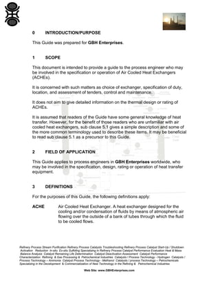 0

INTRODUCTION/PURPOSE

This Guide was prepared for GBH Enterprises.

1

SCOPE

This document is intended to provide a guide to the process engineer who may
be involved in the specification or operation of Air Cooled Heat Exchangers
(ACHEs).
It is concerned with such matters as choice of exchanger, specification of duty,
location, and assessment of tenders, control and maintenance.
It does not aim to give detailed information on the thermal design or rating of
ACHEs.
It is assumed that readers of the Guide have some general knowledge of heat
transfer. However, for the benefit of those readers who are unfamiliar with air
cooled heat exchangers, sub clause 5.1 gives a simple description and some of
the more common terminology used to describe these items. It may be beneficial
to read sub clause 5.1 as a precursor to this Guide.

2

FIELD OF APPLICATION

This Guide applies to process engineers in GBH Enterprises worldwide, who
may be involved in the specification, design, rating or operation of heat transfer
equipment.

3

DEFINITIONS

For the purposes of this Guide, the following definitions apply:
ACHE

Air Cooled Heat Exchanger. A heat exchanger designed for the
cooling and/or condensation of fluids by means of atmospheric air
flowing over the outside of a bank of tubes through which the fluid
to be cooled flows.

Refinery Process Stream Purification Refinery Process Catalysts Troubleshooting Refinery Process Catalyst Start-Up / Shutdown
Activation Reduction In-situ Ex-situ Sulfiding Specializing in Refinery Process Catalyst Performance Evaluation Heat & Mass
Balance Analysis Catalyst Remaining Life Determination Catalyst Deactivation Assessment Catalyst Performance
Characterization Refining & Gas Processing & Petrochemical Industries Catalysts / Process Technology - Hydrogen Catalysts /
Process Technology – Ammonia Catalyst Process Technology - Methanol Catalysts / process Technology – Petrochemicals
Specializing in the Development & Commercialization of New Technology in the Refining & Petrochemical Industries
Web Site: www.GBHEnterprises.com

 
