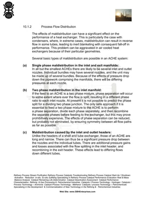 10.1.2

Process Flow Distribution
The effects of maldistribution can have a significant effect on the
performance of a heat exchanger. This is particularly the case with
condensers, where, in extreme cases, maldistribution can result in reverse
flow in some tubes, leading to inert blanketing with consequent fall-off in
performance. This problem can be aggravated in air cooled heat
exchangers because of their particular geometries.
Several basic types of maldistribution are possible in an ACHE system:

(a)

Single phase maldistribution in the inlet and exit manifolds:
In all but the smallest ACHEs there are likely to be several inlet and outlet
nozzles. Individual bundles may have several nozzles, and the unit may
be made up of several bundles. Because of the effects of pressure drop
down the pipework comprising the manifolds, there will be differing
pressures at each nozzle.

(b)

Two phase maldistribution in the inlet manifold:
If the feed to an ACHE is a two phase mixture, phase separation will occur
to some extent where ever the flow is split, resulting in a different phase
ratio to each inlet nozzle. At present it is not possible to predict the phase
split for a dividing two phase junction. The only safe approach if it is
essential to feed a two phase mixture to the ACHE is to perform
a phase separation, divide each phase separately, and then recombine
the separate phases before feeding to the exchanger, but this may prove
prohibitively expensive. The effects of phase separation can be reduced,
but probably not eliminated, by ensuring symmetry between all flow paths
as far as possible.

(c)

Maldistribution caused by the inlet and outlet headers:
Unlike the headers of a shell and tube exchanger, those of an ACHE are
long and narrow. There can thus be a significant pressure drop between
the nozzles and the individual tubes. There are additional pressure gains
and losses associated with the flow splitting in the inlet header, and
recombining in the exit header. These effects lead to differing flows
down different tubes.

Refinery Process Stream Purification Refinery Process Catalysts Troubleshooting Refinery Process Catalyst Start-Up / Shutdown
Activation Reduction In-situ Ex-situ Sulfiding Specializing in Refinery Process Catalyst Performance Evaluation Heat & Mass
Balance Analysis Catalyst Remaining Life Determination Catalyst Deactivation Assessment Catalyst Performance
Characterization Refining & Gas Processing & Petrochemical Industries Catalysts / Process Technology - Hydrogen Catalysts /
Process Technology – Ammonia Catalyst Process Technology - Methanol Catalysts / process Technology – Petrochemicals
Specializing in the Development & Commercialization of New Technology in the Refining & Petrochemical Industries
Web Site: www.GBHEnterprises.com

 