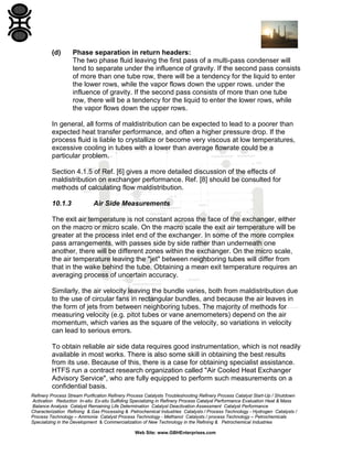 (d)

Phase separation in return headers:
The two phase fluid leaving the first pass of a multi-pass condenser will
tend to separate under the influence of gravity. If the second pass consists
of more than one tube row, there will be a tendency for the liquid to enter
the lower rows, while the vapor flows down the upper rows. under the
influence of gravity. If the second pass consists of more than one tube
row, there will be a tendency for the liquid to enter the lower rows, while
the vapor flows down the upper rows.

In general, all forms of maldistribution can be expected to lead to a poorer than
expected heat transfer performance, and often a higher pressure drop. If the
process fluid is liable to crystallize or become very viscous at low temperatures,
excessive cooling in tubes with a lower than average flowrate could be a
particular problem.
Section 4.1.5 of Ref. [6] gives a more detailed discussion of the effects of
maldistribution on exchanger performance. Ref. [8] should be consulted for
methods of calculating flow maldistribution.
10.1.3

Air Side Measurements

The exit air temperature is not constant across the face of the exchanger, either
on the macro or micro scale. On the macro scale the exit air temperature will be
greater at the process inlet end of the exchanger. In some of the more complex
pass arrangements, with passes side by side rather than underneath one
another, there will be different zones within the exchanger. On the micro scale,
the air temperature leaving the "jet" between neighboring tubes will differ from
that in the wake behind the tube. Obtaining a mean exit temperature requires an
averaging process of uncertain accuracy.
Similarly, the air velocity leaving the bundle varies, both from maldistribution due
to the use of circular fans in rectangular bundles, and because the air leaves in
the form of jets from between neighboring tubes. The majority of methods for
measuring velocity (e.g. pitot tubes or vane anemometers) depend on the air
momentum, which varies as the square of the velocity, so variations in velocity
can lead to serious errors.
To obtain reliable air side data requires good instrumentation, which is not readily
available in most works. There is also some skill in obtaining the best results
from its use. Because of this, there is a case for obtaining specialist assistance.
HTFS run a contract research organization called "Air Cooled Heat Exchanger
Advisory Service", who are fully equipped to perform such measurements on a
confidential basis.
Refinery Process Stream Purification Refinery Process Catalysts Troubleshooting Refinery Process Catalyst Start-Up / Shutdown
Activation Reduction In-situ Ex-situ Sulfiding Specializing in Refinery Process Catalyst Performance Evaluation Heat & Mass
Balance Analysis Catalyst Remaining Life Determination Catalyst Deactivation Assessment Catalyst Performance
Characterization Refining & Gas Processing & Petrochemical Industries Catalysts / Process Technology - Hydrogen Catalysts /
Process Technology – Ammonia Catalyst Process Technology - Methanol Catalysts / process Technology – Petrochemicals
Specializing in the Development & Commercialization of New Technology in the Refining & Petrochemical Industries
Web Site: www.GBHEnterprises.com

 