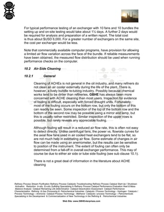 For typical performance testing of an exchanger with 10 fans and 10 bundles the
setting up and on-site testing would take about 1½ days. A further 2 days would
be required for analysis and preparation of a written report. The total cost
is thus about $USD 6,000. For a greater number of exchangers on the same site,
the cost per exchanger would be less.
Note that commercially available computer programs, have provision for allowing
a limited air flow variation across the face of the bundle. If reliable measurements
have been obtained, the measured flow distribution should be used when running
performance checks on the computer.
10.2
10.2.1

Air-Side Cleaning
General
Cleaning of ACHEs is not general in the oil industry, and many refiners do
not clean an air cooler externally during the life of the plant. There is,
however, a lively bundle re-tubing industry. Possibly because chemical
works tend to be dirtier than refineries, GBHE has always been more
concerned with ACHE cleaning than most users. Inspection for evidence
of fouling is difficult, especially with forced draught units. Fortunately,
most of the fouling occurs on the bottom row, but only the bottom of this
can readily be seen. Some inspection of the top of the bottom row and the
bottom of the second row may be possible using a mirror and lamp, but
this is usually rather restricted. Similar inspection of the upper rows is
possible, but rarely reveals any appreciable fouling.
Although fouling will result in a reduced air flow rate, this is often not easy
to detect directly. Unlike centrifugal fans, the power vs. flowrate curves for
the axial flow fans used in air cooled heat exchangers tend to be flat, so
are not much help in estimating air flow. Some estimate of changes in air
flow can be made using an anemometer, but the results can be sensitive
to position of the instrument. The extent of fouling can often only be
determined from a fall-off in overall exchanger performance. This may of
course be due to either air side or tube side fouling (see sub clause 10.1).
There is not a great deal of information in the literature about ACHE
cleaning

Refinery Process Stream Purification Refinery Process Catalysts Troubleshooting Refinery Process Catalyst Start-Up / Shutdown
Activation Reduction In-situ Ex-situ Sulfiding Specializing in Refinery Process Catalyst Performance Evaluation Heat & Mass
Balance Analysis Catalyst Remaining Life Determination Catalyst Deactivation Assessment Catalyst Performance
Characterization Refining & Gas Processing & Petrochemical Industries Catalysts / Process Technology - Hydrogen Catalysts /
Process Technology – Ammonia Catalyst Process Technology - Methanol Catalysts / process Technology – Petrochemicals
Specializing in the Development & Commercialization of New Technology in the Refining & Petrochemical Industries
Web Site: www.GBHEnterprises.com

 