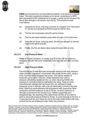 GBHE recommends this as the preferred method, to be done on a regular
basis. The basic equipment employs an air lance, consisting of a NPS
pipe connected to the maintenance air supply. Liquids can be induced into
the air flow through a connection near the tip. The procedure used
is as follows:
(a)

Using the air lance, inducing a mixture of "Lissapol" and "Aromasol
H", the fins are sprayed and left to soak for half an hour.

(b)

The fins are re-sprayed using the same mixture.

(c)

The fins are water washed using water through a inch bore hose.

(d)

Using the air lance, inducing water, the fins are sprayed to remove
most of the debris and dirt.

(e)

Finally, the fins are blown clear using the lance with air only.

10.2.2.4

Low Pressure Water

Water at "mains" pressure, or similar (say 4-10 bar) can be used in a
hosepipe. Results with even moderately hard deposits are often not very
good.
10.2.2.5

High Pressure Water

The techniques of shell and tube exchanger cleaning with high pressure
water are well understood. A contractor will usually do the work, using a
truck mounted diesel powered ram pump. This will be capable of
pressures up to some 1,000 bar. Water delivered from such a
pressure will destroy aluminium fins, so when cleaning ACHEs the
pressure is normally limited to well below this value. Tests at some
manufacturers indicate that aluminium fins can withstand nozzle
pressures of up to 300 bar, with a fan jet reasonably normal to the tube
bank. Steel fins could withstand full rig pressure with a pencil jet. Most
contractors will limit pressure at site to 30 bar, at which pressure no
damage to aluminium fins should occur. Rather surprisingly and
disappointingly, the cleaning of the steel finned ACHEs at one client’s
plant is done with pressure limited to 30 bar, to avoid damage to the fins. It
is assumed that the zinc fixing the fins to the tubes deteriorates with time,
so that the fins are displaced under rather low pressure.
Refinery Process Stream Purification Refinery Process Catalysts Troubleshooting Refinery Process Catalyst Start-Up / Shutdown
Activation Reduction In-situ Ex-situ Sulfiding Specializing in Refinery Process Catalyst Performance Evaluation Heat & Mass
Balance Analysis Catalyst Remaining Life Determination Catalyst Deactivation Assessment Catalyst Performance
Characterization Refining & Gas Processing & Petrochemical Industries Catalysts / Process Technology - Hydrogen Catalysts /
Process Technology – Ammonia Catalyst Process Technology - Methanol Catalysts / process Technology – Petrochemicals
Specializing in the Development & Commercialization of New Technology in the Refining & Petrochemical Industries
Web Site: www.GBHEnterprises.com

 