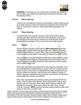 WARNING! A contractor can do a great deal of damage very quickly to
tube bundles; only reliable and experienced contractors should be used
for cleaning ACHEs.
10.2.2.6

Steam Cleaning

Tests by one manufacturer showed no advantage for steam cleaning over
air or water cleaning. Unless the fouling has properties that indicate that
steam is necessary to remove it, there seems little advantage in this
method.
10.2.2.7

Flame Cleaning

It could be that some organic fouling can best be removed by flame
cleaning. No cases where this has been done are known, and special
precautions would obviously be necessary to avoid the risk of fire or
damage to the exchanger. This is very much a last resort solution.
10.2.3

Results
Surveys of plant operators conducted by GBH Enterprises found that
cleaning was a problem that they could cope with. However, if fouling
problems were difficult on a plant, then it was a considerable nuisance,
and some plants were limited in throughput in summer by ACHE fouling.
The advantages of induced draught ACHEs were evident both for access
for inspection and for cleaning. Experience from one European plant at
shows that jetting should be done from the air inlet side, which is easier
with induced draught units.
Some sites claim to be successful with on-line cleaning. Generally, it is to
be anticipated that a crew will clean a section (with two bundles and two
fans) in a shift. To this has to be added the time taken to isolate the unit,
bag the motors for protection, lash the fans and scaffold for access. If
regular cleaning is expected to be necessary, the provision of permanent
access platforms could be cost effective.
Many sites reported that polyurethane coating was stripped off with the
fouling, when bundles were cleaned. Since polyurethane coating need
only be used on those sites where rather harsh cleaning methods will
probably be necessary, there seems little to be said in favor of such
coatings. However, GBHE reported that good quality coated bundles were
easier to clean than uncoated ones.

Refinery Process Stream Purification Refinery Process Catalysts Troubleshooting Refinery Process Catalyst Start-Up / Shutdown
Activation Reduction In-situ Ex-situ Sulfiding Specializing in Refinery Process Catalyst Performance Evaluation Heat & Mass
Balance Analysis Catalyst Remaining Life Determination Catalyst Deactivation Assessment Catalyst Performance
Characterization Refining & Gas Processing & Petrochemical Industries Catalysts / Process Technology - Hydrogen Catalysts /
Process Technology – Ammonia Catalyst Process Technology - Methanol Catalysts / process Technology – Petrochemicals
Specializing in the Development & Commercialization of New Technology in the Refining & Petrochemical Industries
Web Site: www.GBHEnterprises.com

 