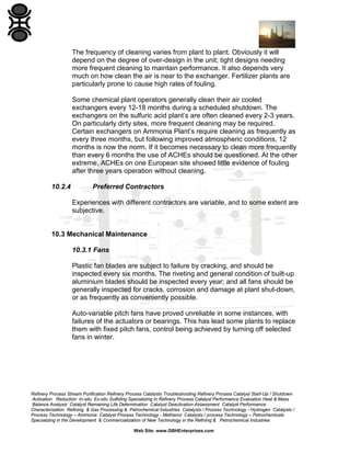 The frequency of cleaning varies from plant to plant. Obviously it will
depend on the degree of over-design in the unit; tight designs needing
more frequent cleaning to maintain performance. It also depends very
much on how clean the air is near to the exchanger. Fertilizer plants are
particularly prone to cause high rates of fouling.
Some chemical plant operators generally clean their air cooled
exchangers every 12-18 months during a scheduled shutdown. The
exchangers on the sulfuric acid plant’s are often cleaned every 2-3 years.
On particularly dirty sites, more frequent cleaning may be required.
Certain exchangers on Ammonia Plant’s require cleaning as frequently as
every three months, but following improved atmospheric conditions, 12
months is now the norm. If it becomes necessary to clean more frequently
than every 6 months the use of ACHEs should be questioned. At the other
extreme, ACHEs on one European site showed little evidence of fouling
after three years operation without cleaning.
10.2.4

Preferred Contractors
Experiences with different contractors are variable, and to some extent are
subjective.

10.3 Mechanical Maintenance
10.3.1 Fans
Plastic fan blades are subject to failure by cracking, and should be
inspected every six months. The riveting and general condition of built-up
aluminium blades should be inspected every year; and all fans should be
generally inspected for cracks, corrosion and damage at plant shut-down,
or as frequently as conveniently possible.
Auto-variable pitch fans have proved unreliable in some instances, with
failures of the actuators or bearings. This has lead some plants to replace
them with fixed pitch fans, control being achieved by turning off selected
fans in winter.

Refinery Process Stream Purification Refinery Process Catalysts Troubleshooting Refinery Process Catalyst Start-Up / Shutdown
Activation Reduction In-situ Ex-situ Sulfiding Specializing in Refinery Process Catalyst Performance Evaluation Heat & Mass
Balance Analysis Catalyst Remaining Life Determination Catalyst Deactivation Assessment Catalyst Performance
Characterization Refining & Gas Processing & Petrochemical Industries Catalysts / Process Technology - Hydrogen Catalysts /
Process Technology – Ammonia Catalyst Process Technology - Methanol Catalysts / process Technology – Petrochemicals
Specializing in the Development & Commercialization of New Technology in the Refining & Petrochemical Industries
Web Site: www.GBHEnterprises.com

 