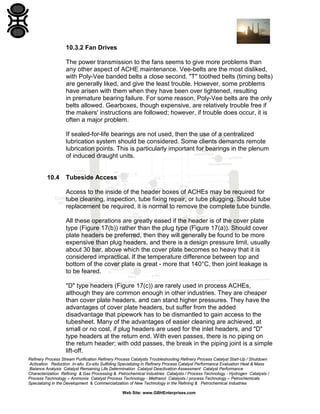 10.3.2 Fan Drives
The power transmission to the fans seems to give more problems than
any other aspect of ACHE maintenance. Vee-belts are the most disliked,
with Poly-Vee banded belts a close second. "T" toothed belts (timing belts)
are generally liked, and give the least trouble. However, some problems
have arisen with them when they have been over tightened, resulting
in premature bearing failure. For some reason, Poly-Vee belts are the only
belts allowed. Gearboxes, though expensive, are relatively trouble free if
the makers' instructions are followed; however, if trouble does occur, it is
often a major problem.
If sealed-for-life bearings are not used, then the use of a centralized
lubrication system should be considered. Some clients demands remote
lubrication points. This is particularly important for bearings in the plenum
of induced draught units.

10.4

Tubeside Access
Access to the inside of the header boxes of ACHEs may be required for
tube cleaning, inspection, tube fixing repair, or tube plugging. Should tube
replacement be required, it is normal to remove the complete tube bundle.
All these operations are greatly eased if the header is of the cover plate
type (Figure 17(b)) rather than the plug type (Figure 17(a)). Should cover
plate headers be preferred, then they will generally be found to be more
expensive than plug headers, and there is a design pressure limit, usually
about 30 bar, above which the cover plate becomes so heavy that it is
considered impractical. If the temperature difference between top and
bottom of the cover plate is great - more that 140°C, then joint leakage is
to be feared.
"D" type headers (Figure 17(c)) are rarely used in process ACHEs,
although they are common enough in other industries. They are cheaper
than cover plate headers, and can stand higher pressures. They have the
advantages of cover plate headers, but suffer from the added
disadvantage that pipework has to be dismantled to gain access to the
tubesheet. Many of the advantages of easier cleaning are achieved, at
small or no cost, if plug headers are used for the inlet headers, and "D"
type headers at the return end. With even passes, there is no piping on
the return header; with odd passes, the break in the piping joint is a simple
lift-off.

Refinery Process Stream Purification Refinery Process Catalysts Troubleshooting Refinery Process Catalyst Start-Up / Shutdown
Activation Reduction In-situ Ex-situ Sulfiding Specializing in Refinery Process Catalyst Performance Evaluation Heat & Mass
Balance Analysis Catalyst Remaining Life Determination Catalyst Deactivation Assessment Catalyst Performance
Characterization Refining & Gas Processing & Petrochemical Industries Catalysts / Process Technology - Hydrogen Catalysts /
Process Technology – Ammonia Catalyst Process Technology - Methanol Catalysts / process Technology – Petrochemicals
Specializing in the Development & Commercialization of New Technology in the Refining & Petrochemical Industries
Web Site: www.GBHEnterprises.com

 