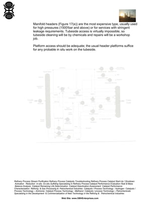 Manifold headers (Figure 17(e)) are the most expensive type, usually used
for high pressures (1500!bar and above) or for services with stringent
leakage requirements. Tubeside access is virtually impossible, so
tubeside cleaning will be by chemicals and repairs will be a workshop
job.
Platform access should be adequate; the usual header platforms suffice
for any probable in situ work on the tubeside.

Refinery Process Stream Purification Refinery Process Catalysts Troubleshooting Refinery Process Catalyst Start-Up / Shutdown
Activation Reduction In-situ Ex-situ Sulfiding Specializing in Refinery Process Catalyst Performance Evaluation Heat & Mass
Balance Analysis Catalyst Remaining Life Determination Catalyst Deactivation Assessment Catalyst Performance
Characterization Refining & Gas Processing & Petrochemical Industries Catalysts / Process Technology - Hydrogen Catalysts /
Process Technology – Ammonia Catalyst Process Technology - Methanol Catalysts / process Technology – Petrochemicals
Specializing in the Development & Commercialization of New Technology in the Refining & Petrochemical Industries
Web Site: www.GBHEnterprises.com

 